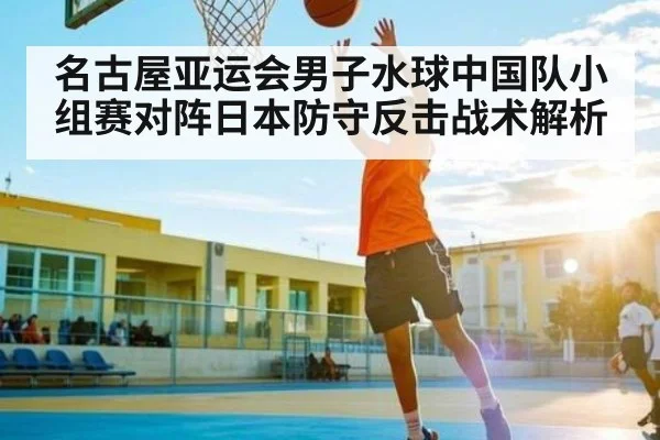 名古屋亚运会男子水球中国队小组赛对阵日本防守反击战术解析