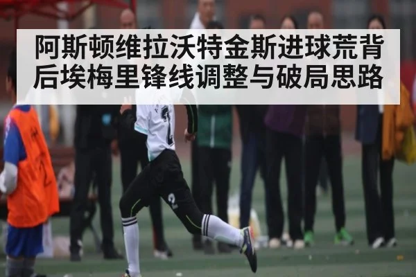 阿斯顿维拉沃特金斯进球荒背后埃梅里锋线调整与破局思路