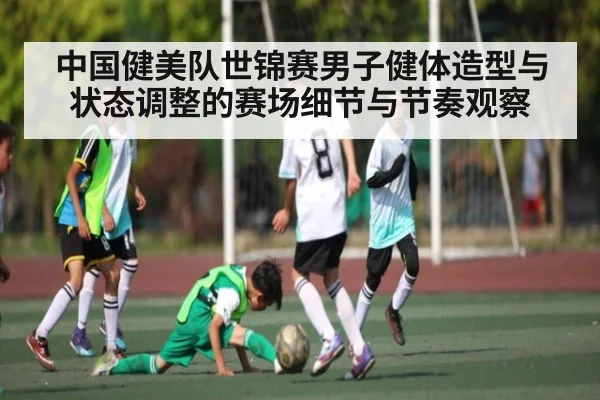 中国健美队世锦赛男子健体造型与状态调整的赛场细节与节奏观察